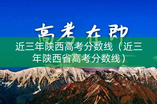 近三年陕西高考分数线（近三年陕西省高考分数线）