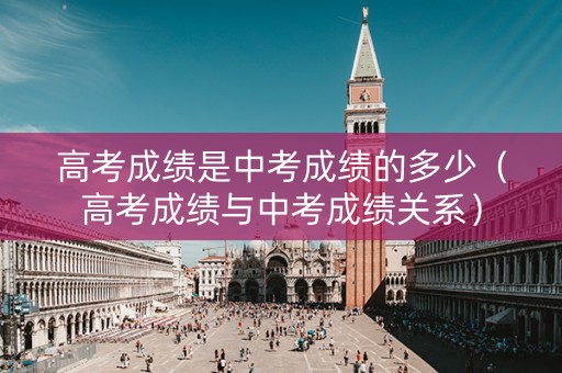 高考成绩是中考成绩的多少（高考成绩与中考成绩关系）