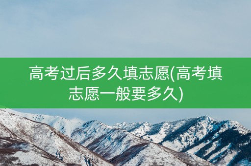 高考过后多久填志愿(高考填志愿一般要多久) 高考过后多久填志愿(高考填志愿一般要多久)