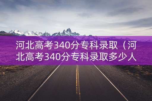 河北高考340分专科录取(河北高考340分专科录取多少人) 河北高考340分专科录取(河北高考340分专科录取多少人)