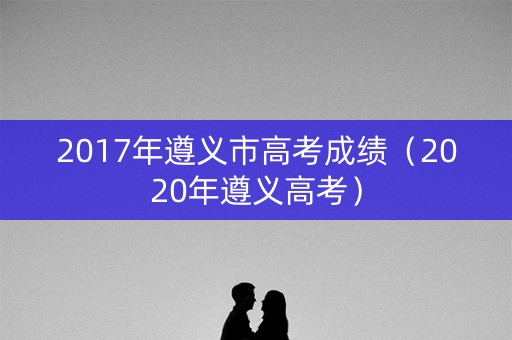 2017年遵义市高考成绩（2020年遵义高考）