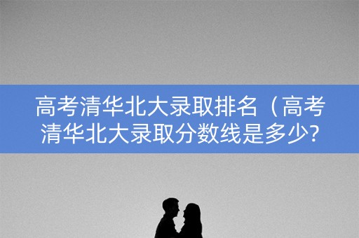 高考清华北大录取排名(高考清华北大录取分数线是多少?) 高考清华北大录取排名(高考清华北大录取分数线是多少?)