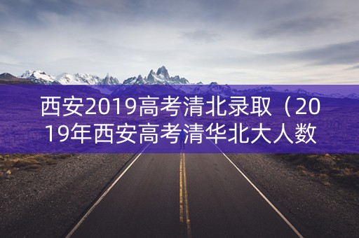 西安2019高考清北录取（2019年西安高考清华北大人数）