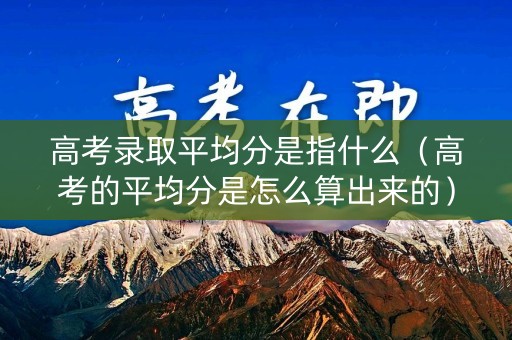 高考录取平均分是指什么（高考的平均分是怎么算出来的）