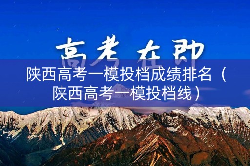 陕西高考一模投档成绩排名（陕西高考一模投档线）