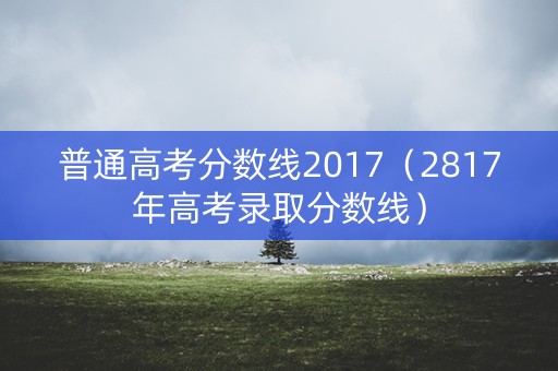 普通高考分数线2017(2817年高考录取分数线) 普通高考分数线2017(2817年高考录取分数线)