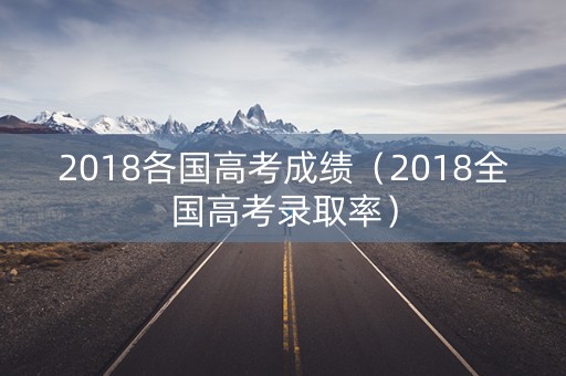 2018各国高考成绩(2018全国高考录取率) 2018各国高考成绩(2018全国高考录取率)