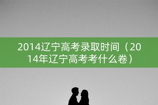 2014辽宁高考录取时间（2014年辽宁高考考什么卷）