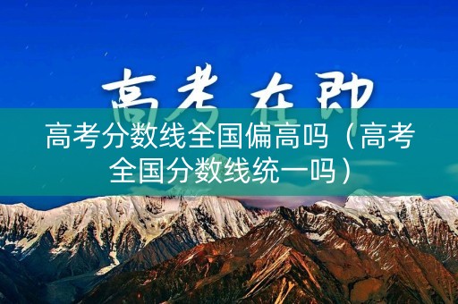 高考分数线全国偏高吗(高考全国分数线统一吗) 高考分数线全国偏高吗(高考全国分数线统一吗)