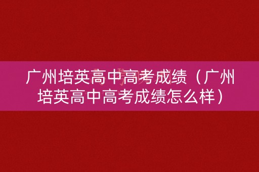 广州培英高中高考成绩（广州培英高中高考成绩怎么样）