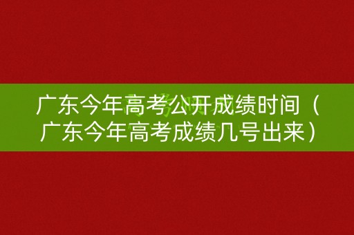 广东今年高考公开成绩时间（广东今年高考成绩几号出来）