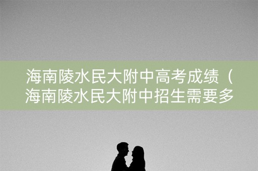 海南陵水民大附中高考成绩（海南陵水民大附中招生需要多少分）