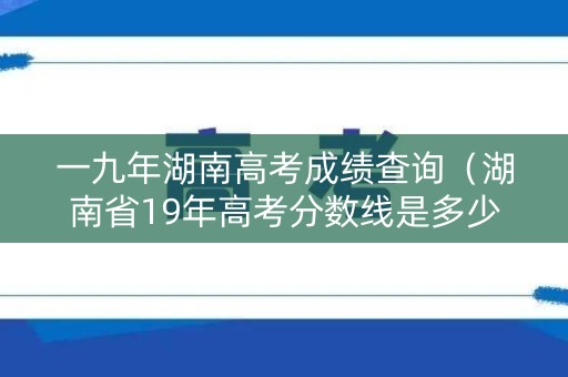 一九年湖南高考成绩查询(湖南省19年高考分数线是多少) 一九年湖南高考成绩查询(湖南省19年高考分数线是多少)