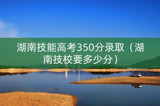 湖南技能高考350分录取（湖南技校要多少分）