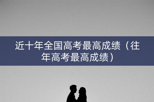 近十年全国高考最高成绩（往年高考最高成绩）