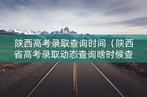 陕西高考录取查询时间（陕西省高考录取动态查询啥时候查询）