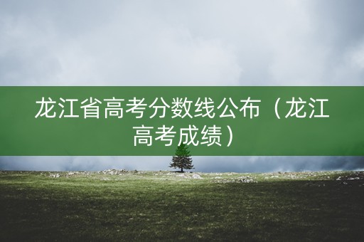 龙江省高考分数线公布(龙江高考成绩) 龙江省高考分数线公布(龙江高考成绩)