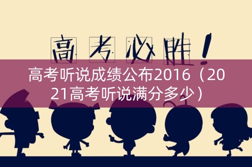 高考听说成绩公布2016（2021高考听说满分多少）