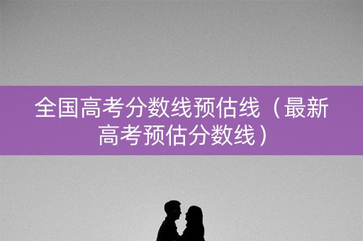 全国高考分数线预估线(最新高考预估分数线) 全国高考分数线预估线(最新高考预估分数线)