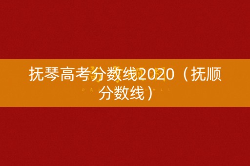 抚琴高考分数线2020(抚顺分数线) 抚琴高考分数线2020(抚顺分数线)