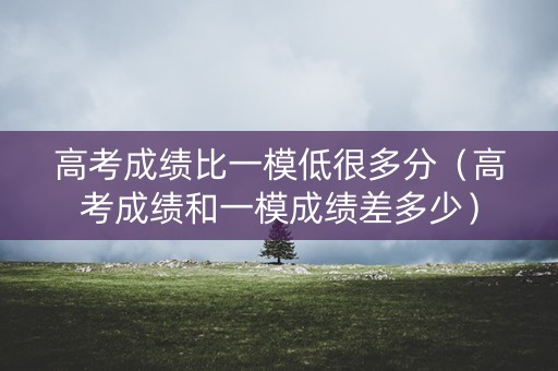 高考成绩比一模低很多分（高考成绩和一模成绩差多少）