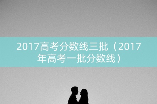 2017高考分数线三批（2017年高考一批分数线）