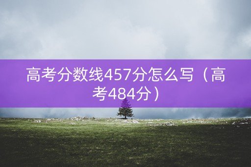 高考分数线457分怎么写（高考484分）