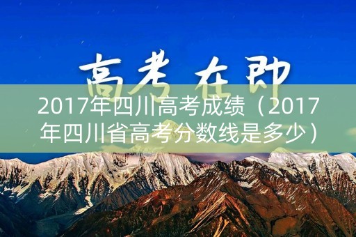 2017年四川高考成绩（2017年四川省高考分数线是多少）