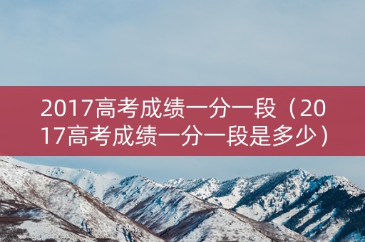2017高考成绩一分一段（2017高考成绩一分一段是多少）