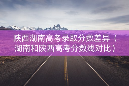 陕西湖南高考录取分数差异（湖南和陕西高考分数线对比）