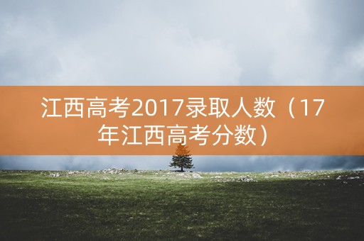 江西高考2017录取人数（17年江西高考分数）