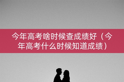 今年高考啥时候查成绩好（今年高考什么时候知道成绩）