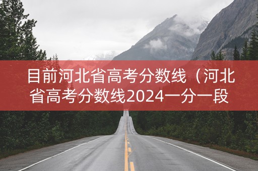 目前河北省高考分数线（河北省高考分数线2024一分一段表）