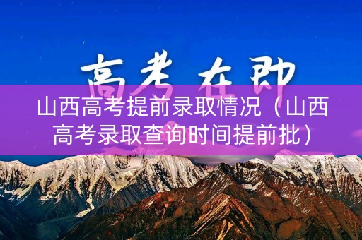 山西高考提前录取情况（山西高考录取查询时间提前批）