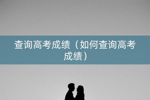 查询高考成绩(如何查询高考成绩) 查询高考成绩(如何查询高考成绩)