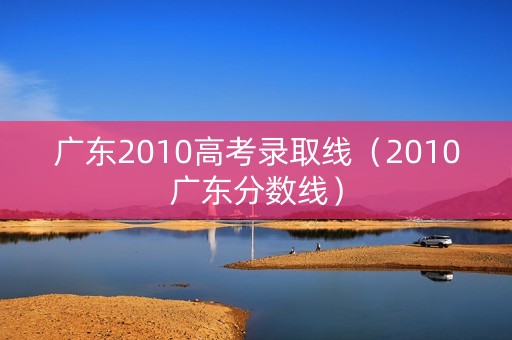 广东2010高考录取线（2010广东分数线）