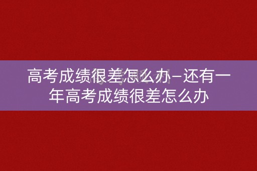 高考成绩很差怎么办—还有一年高考成绩很差怎么办