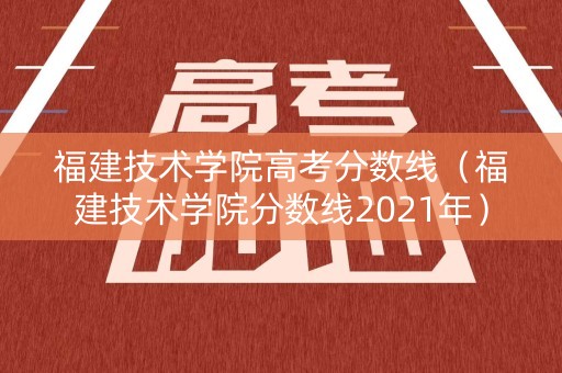 福建技术学院高考分数线（福建技术学院分数线2021年）