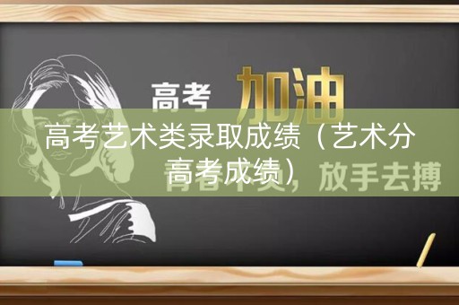 高考艺术类录取成绩（艺术分高考成绩）