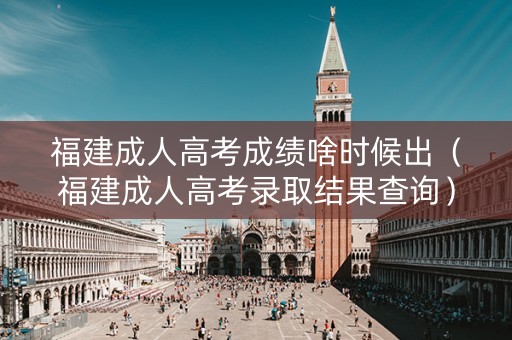 福建成人高考成绩啥时候出（福建成人高考录取结果查询）