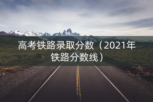 高考铁路录取分数（2021年铁路分数线）
