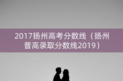2017扬州高考分数线(扬州普高录取分数线2019) 2017扬州高考分数线(扬州普高录取分数线2019)