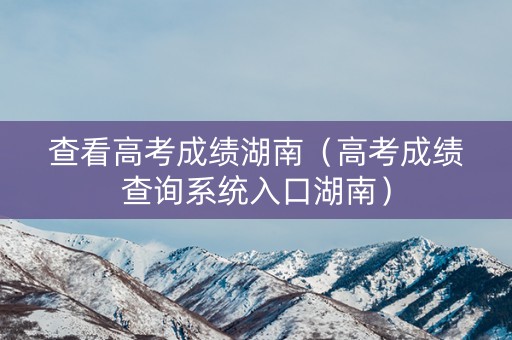查看高考成绩湖南（高考成绩查询系统入口湖南）
