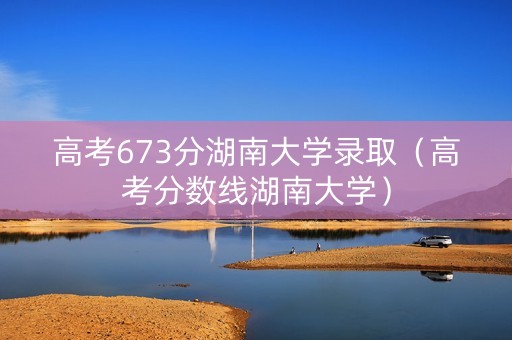 高考673分湖南大学录取（高考分数线湖南大学）