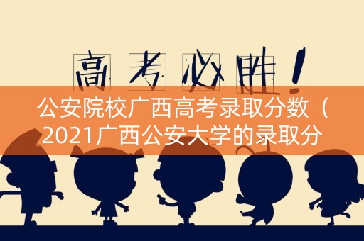 公安院校广西高考录取分数（2021广西公安大学的录取分数线）