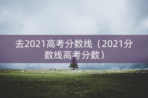 去2021高考分数线(2021分数线高考分数) 去2021高考分数线(2021分数线高考分数)
