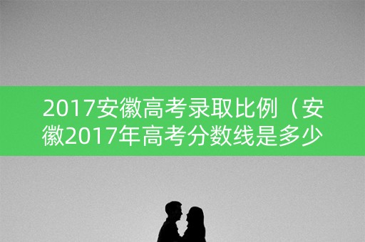 2017安徽高考录取比例（安徽2017年高考分数线是多少）