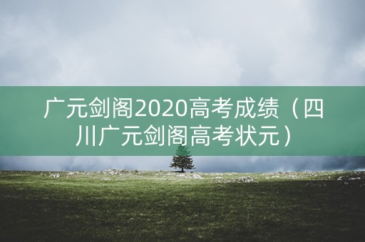 广元剑阁2020高考成绩（四川广元剑阁高考状元）
