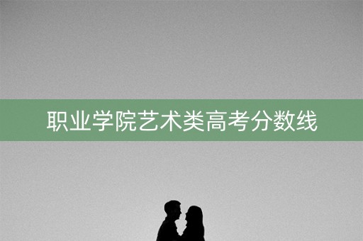职业学院艺术类高考分数线 职业学院艺术类高考分数线