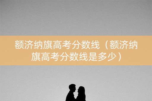 额济纳旗高考分数线(额济纳旗高考分数线是多少) 额济纳旗高考分数线(额济纳旗高考分数线是多少)